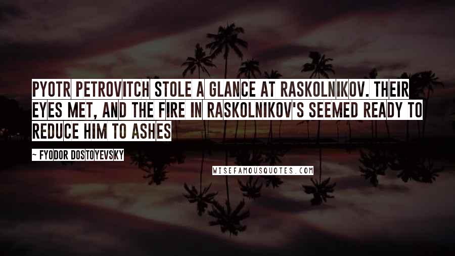 Fyodor Dostoyevsky Quotes: Pyotr Petrovitch stole a glance at Raskolnikov. Their eyes met, and the fire in Raskolnikov's seemed ready to reduce him to ashes