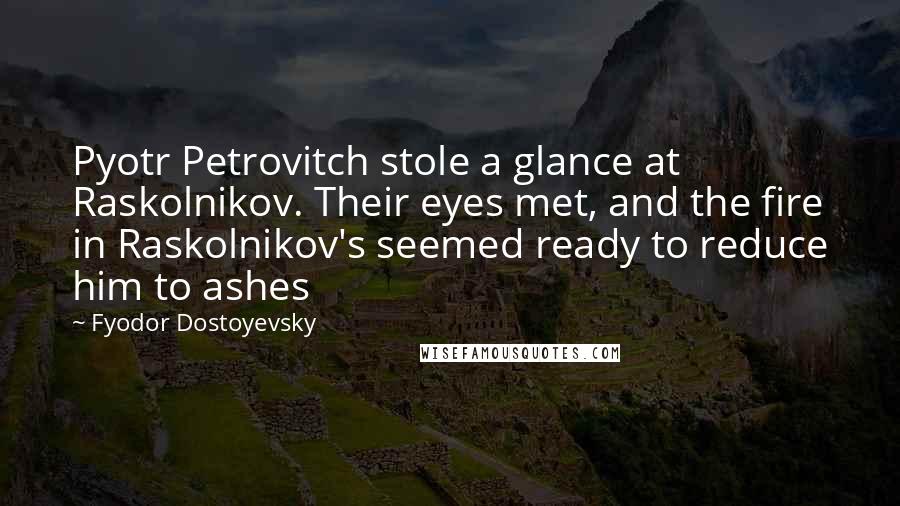 Fyodor Dostoyevsky Quotes: Pyotr Petrovitch stole a glance at Raskolnikov. Their eyes met, and the fire in Raskolnikov's seemed ready to reduce him to ashes