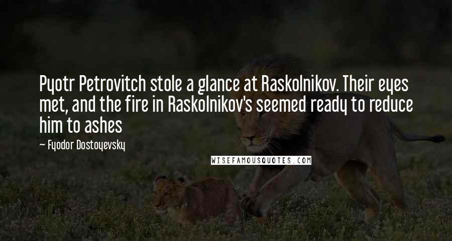 Fyodor Dostoyevsky Quotes: Pyotr Petrovitch stole a glance at Raskolnikov. Their eyes met, and the fire in Raskolnikov's seemed ready to reduce him to ashes