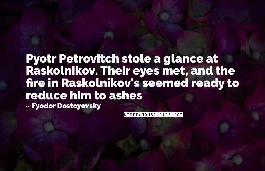 Fyodor Dostoyevsky Quotes: Pyotr Petrovitch stole a glance at Raskolnikov. Their eyes met, and the fire in Raskolnikov's seemed ready to reduce him to ashes