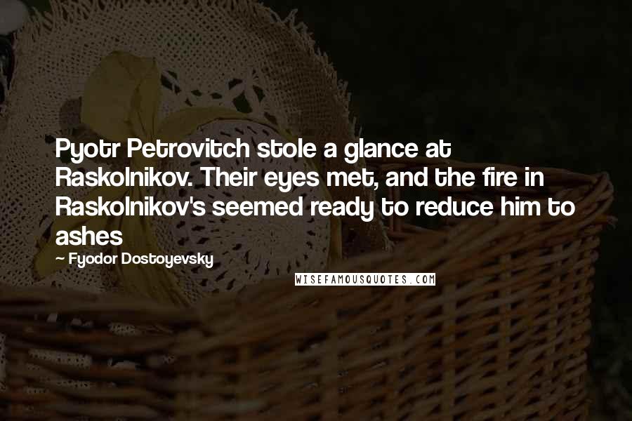 Fyodor Dostoyevsky Quotes: Pyotr Petrovitch stole a glance at Raskolnikov. Their eyes met, and the fire in Raskolnikov's seemed ready to reduce him to ashes