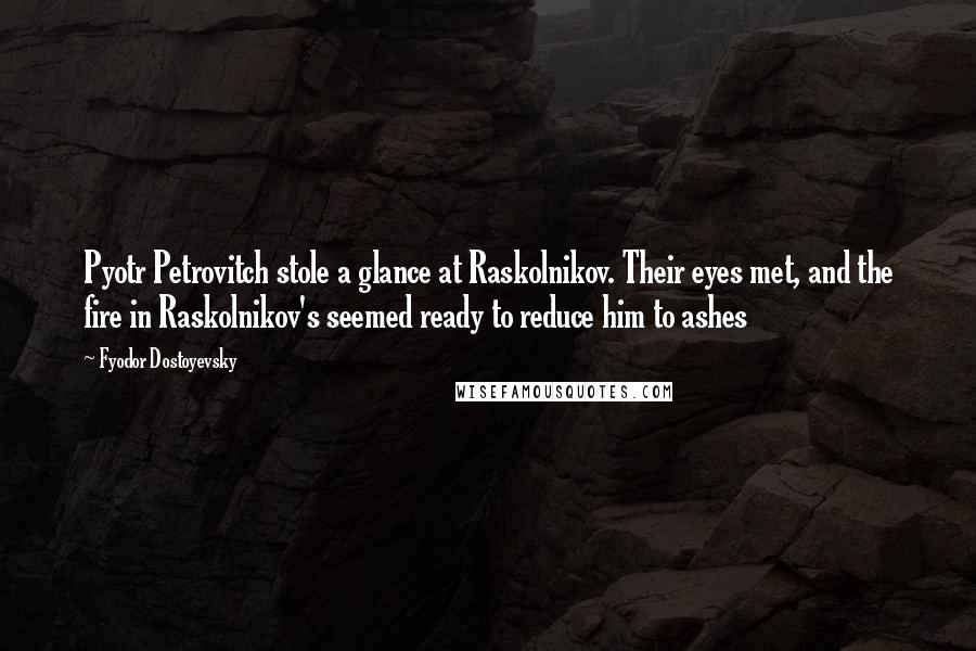 Fyodor Dostoyevsky Quotes: Pyotr Petrovitch stole a glance at Raskolnikov. Their eyes met, and the fire in Raskolnikov's seemed ready to reduce him to ashes