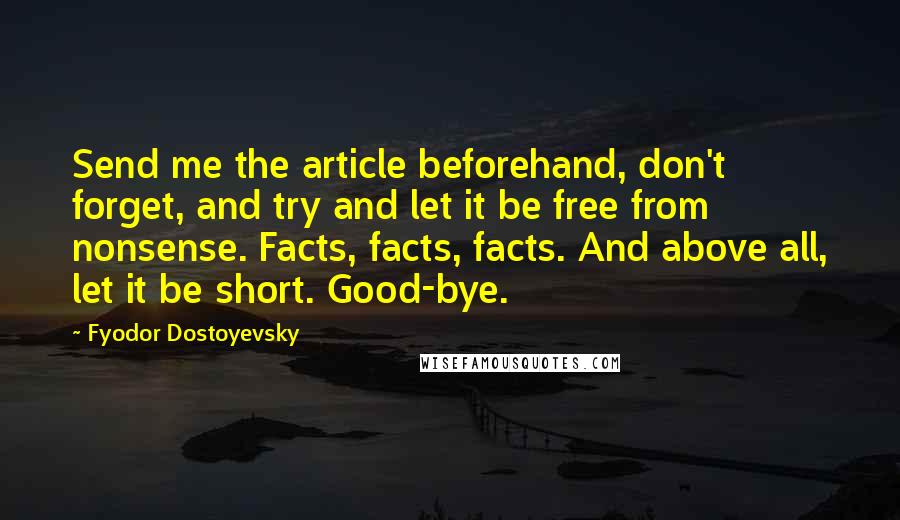 Fyodor Dostoyevsky Quotes: Send me the article beforehand, don't forget, and try and let it be free from nonsense. Facts, facts, facts. And above all, let it be short. Good-bye.