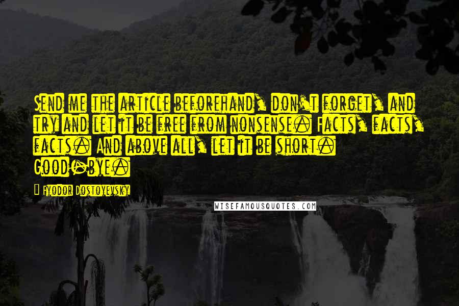 Fyodor Dostoyevsky Quotes: Send me the article beforehand, don't forget, and try and let it be free from nonsense. Facts, facts, facts. And above all, let it be short. Good-bye.