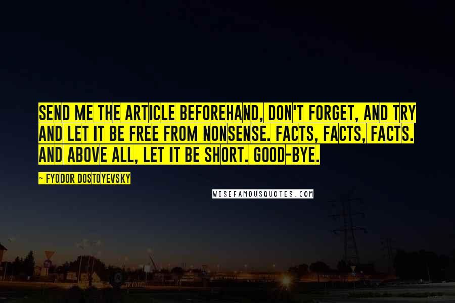 Fyodor Dostoyevsky Quotes: Send me the article beforehand, don't forget, and try and let it be free from nonsense. Facts, facts, facts. And above all, let it be short. Good-bye.