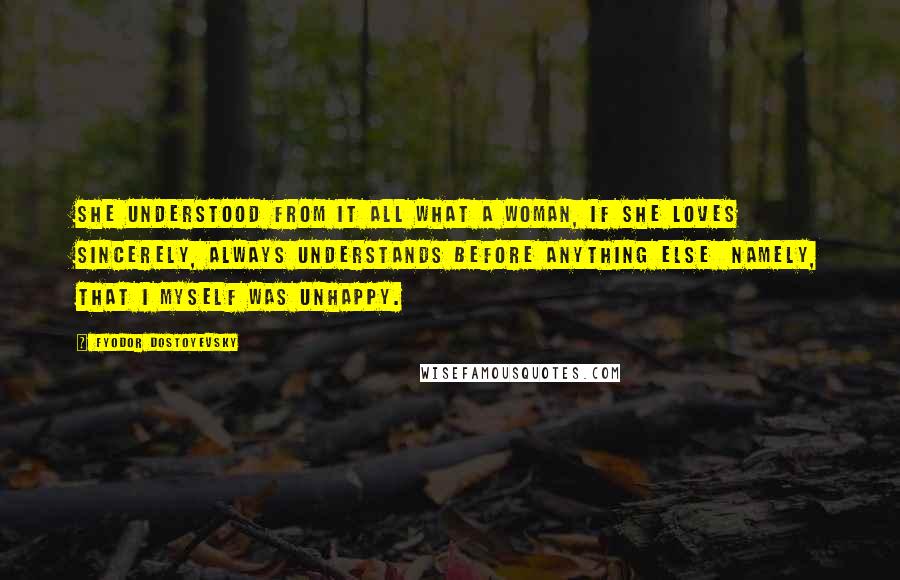 Fyodor Dostoyevsky Quotes: She understood from it all what a woman, if she loves sincerely, always understands before anything else  namely, that I myself was unhappy.