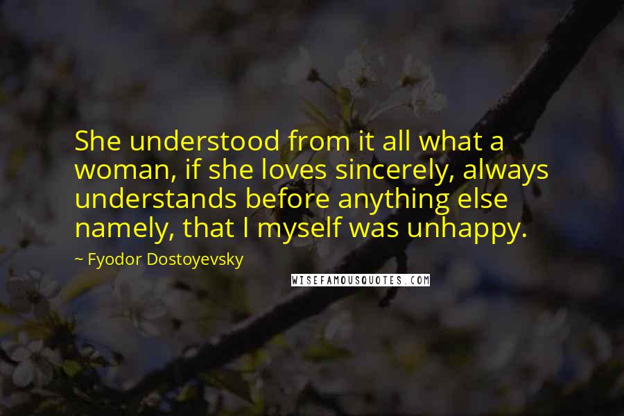 Fyodor Dostoyevsky Quotes: She understood from it all what a woman, if she loves sincerely, always understands before anything else  namely, that I myself was unhappy.