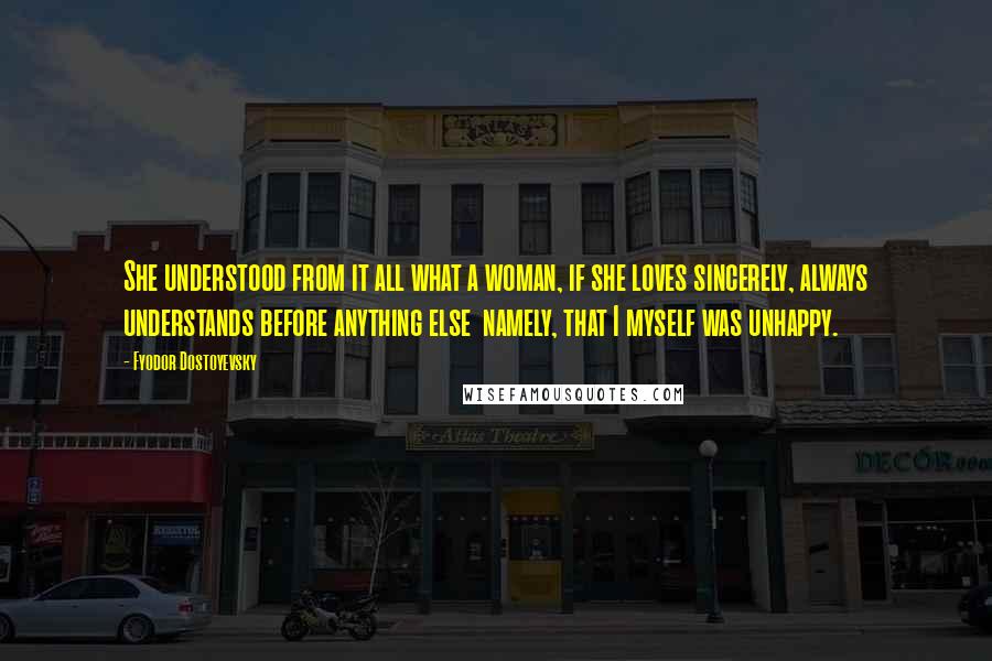 Fyodor Dostoyevsky Quotes: She understood from it all what a woman, if she loves sincerely, always understands before anything else namely, that I myself was unhappy.