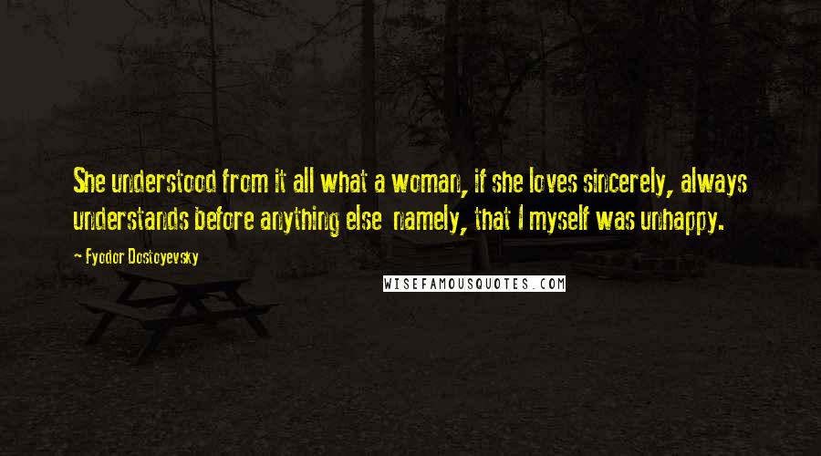 Fyodor Dostoyevsky Quotes: She understood from it all what a woman, if she loves sincerely, always understands before anything else  namely, that I myself was unhappy.