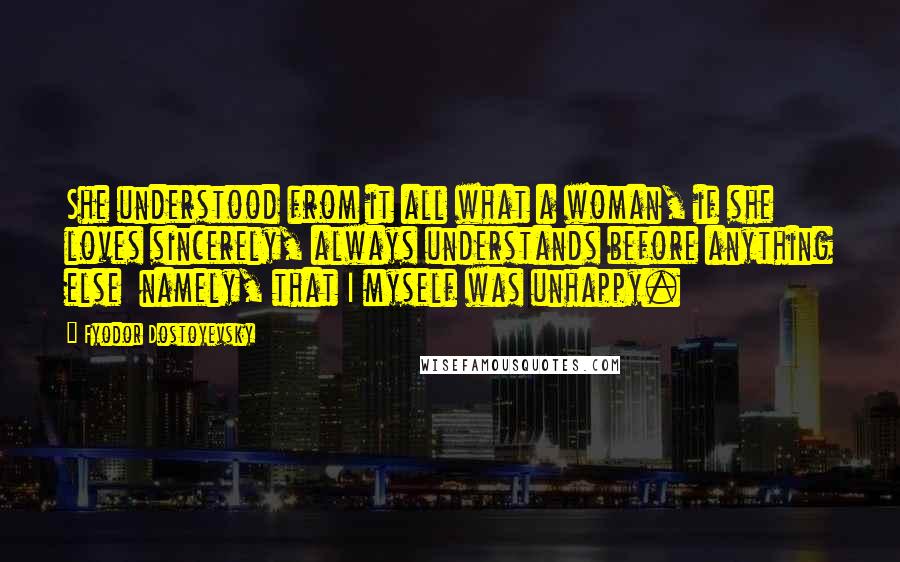 Fyodor Dostoyevsky Quotes: She understood from it all what a woman, if she loves sincerely, always understands before anything else namely, that I myself was unhappy.