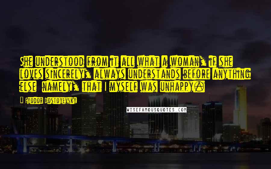 Fyodor Dostoyevsky Quotes: She understood from it all what a woman, if she loves sincerely, always understands before anything else  namely, that I myself was unhappy.