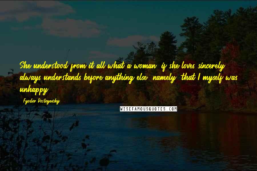 Fyodor Dostoyevsky Quotes: She understood from it all what a woman, if she loves sincerely, always understands before anything else  namely, that I myself was unhappy.