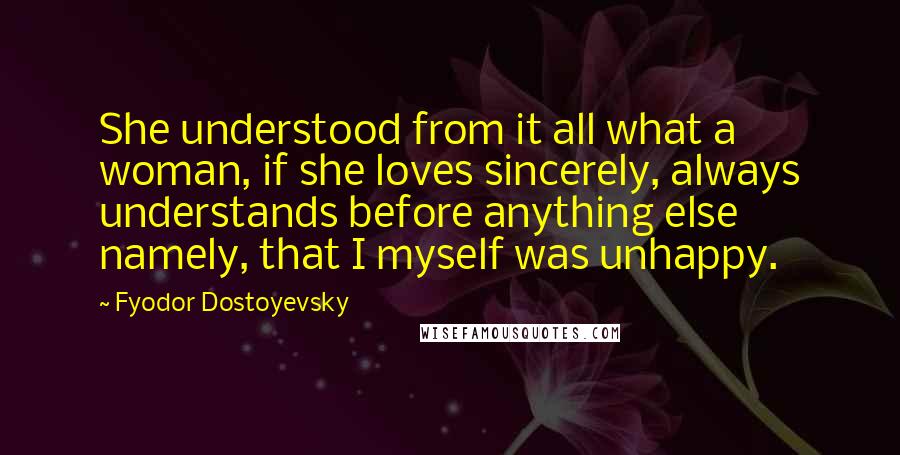 Fyodor Dostoyevsky Quotes: She understood from it all what a woman, if she loves sincerely, always understands before anything else  namely, that I myself was unhappy.