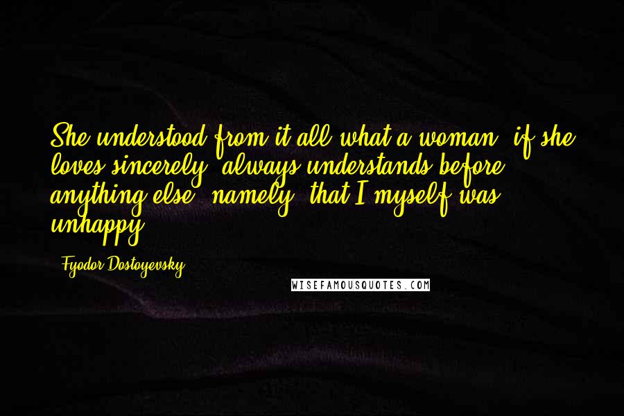 Fyodor Dostoyevsky Quotes: She understood from it all what a woman, if she loves sincerely, always understands before anything else namely, that I myself was unhappy.