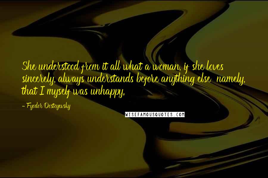 Fyodor Dostoyevsky Quotes: She understood from it all what a woman, if she loves sincerely, always understands before anything else  namely, that I myself was unhappy.