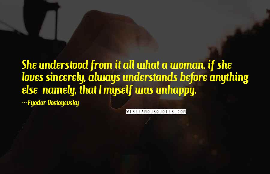 Fyodor Dostoyevsky Quotes: She understood from it all what a woman, if she loves sincerely, always understands before anything else namely, that I myself was unhappy.