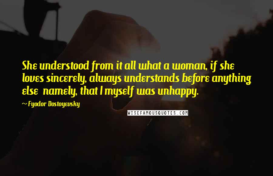 Fyodor Dostoyevsky Quotes: She understood from it all what a woman, if she loves sincerely, always understands before anything else  namely, that I myself was unhappy.