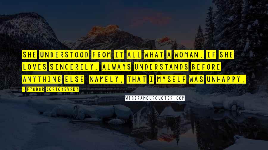 Fyodor Dostoyevsky Quotes: She understood from it all what a woman, if she loves sincerely, always understands before anything else  namely, that I myself was unhappy.