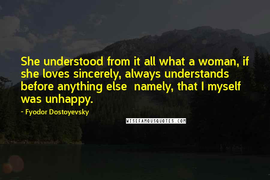 Fyodor Dostoyevsky Quotes: She understood from it all what a woman, if she loves sincerely, always understands before anything else  namely, that I myself was unhappy.