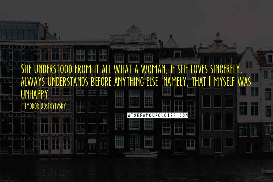 Fyodor Dostoyevsky Quotes: She understood from it all what a woman, if she loves sincerely, always understands before anything else namely, that I myself was unhappy.