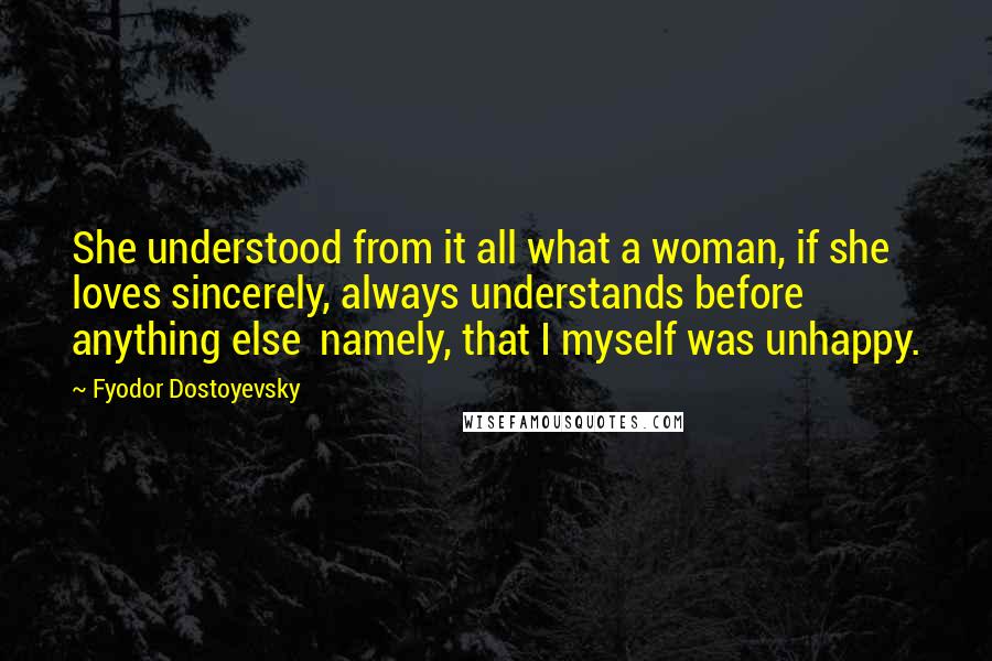 Fyodor Dostoyevsky Quotes: She understood from it all what a woman, if she loves sincerely, always understands before anything else  namely, that I myself was unhappy.