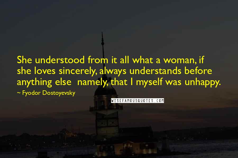 Fyodor Dostoyevsky Quotes: She understood from it all what a woman, if she loves sincerely, always understands before anything else  namely, that I myself was unhappy.