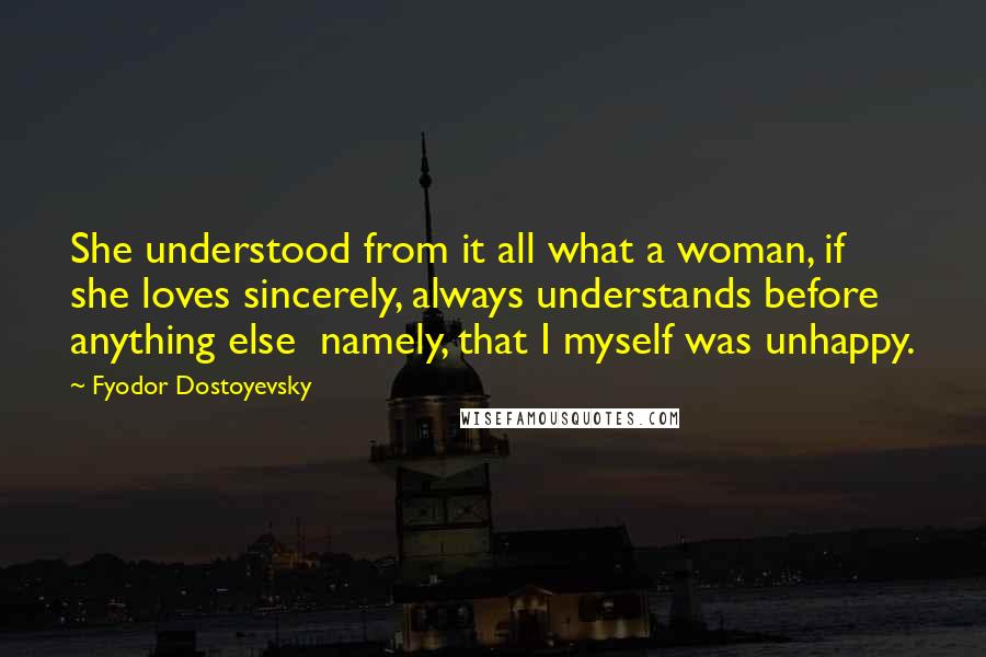 Fyodor Dostoyevsky Quotes: She understood from it all what a woman, if she loves sincerely, always understands before anything else namely, that I myself was unhappy.