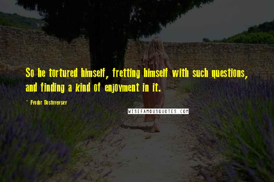 Fyodor Dostoyevsky Quotes: So he tortured himself, fretting himself with such questions, and finding a kind of enjoyment in it.