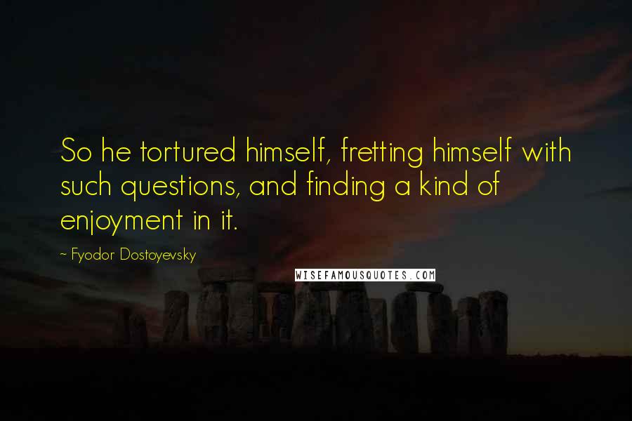 Fyodor Dostoyevsky Quotes: So he tortured himself, fretting himself with such questions, and finding a kind of enjoyment in it.