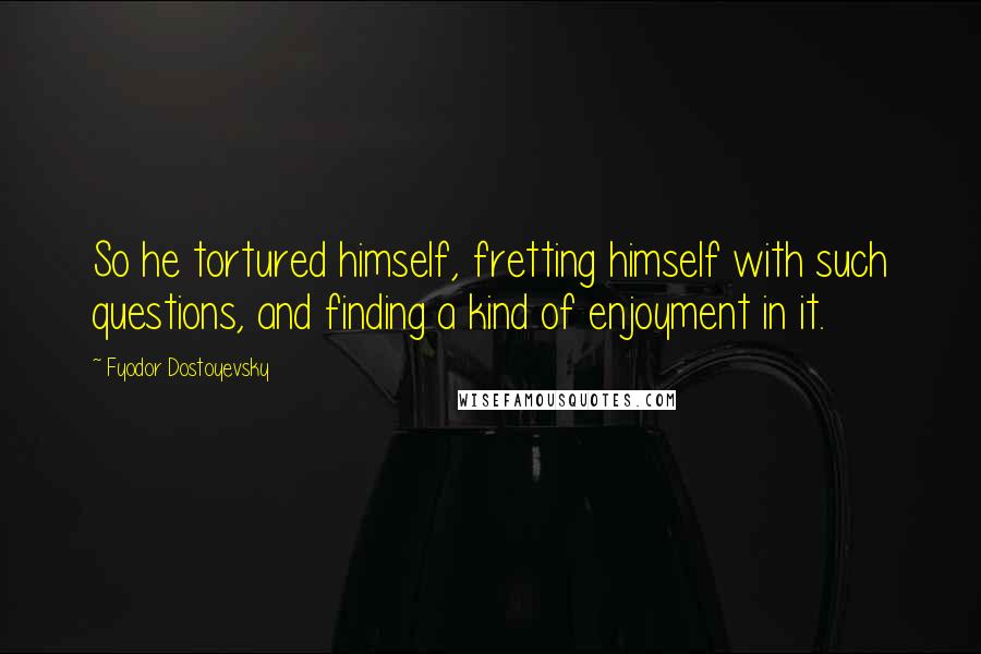 Fyodor Dostoyevsky Quotes: So he tortured himself, fretting himself with such questions, and finding a kind of enjoyment in it.