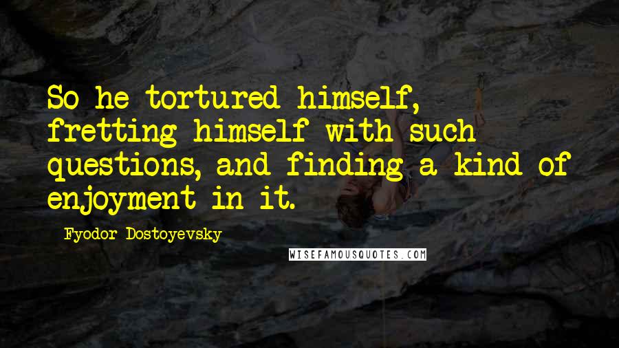 Fyodor Dostoyevsky Quotes: So he tortured himself, fretting himself with such questions, and finding a kind of enjoyment in it.