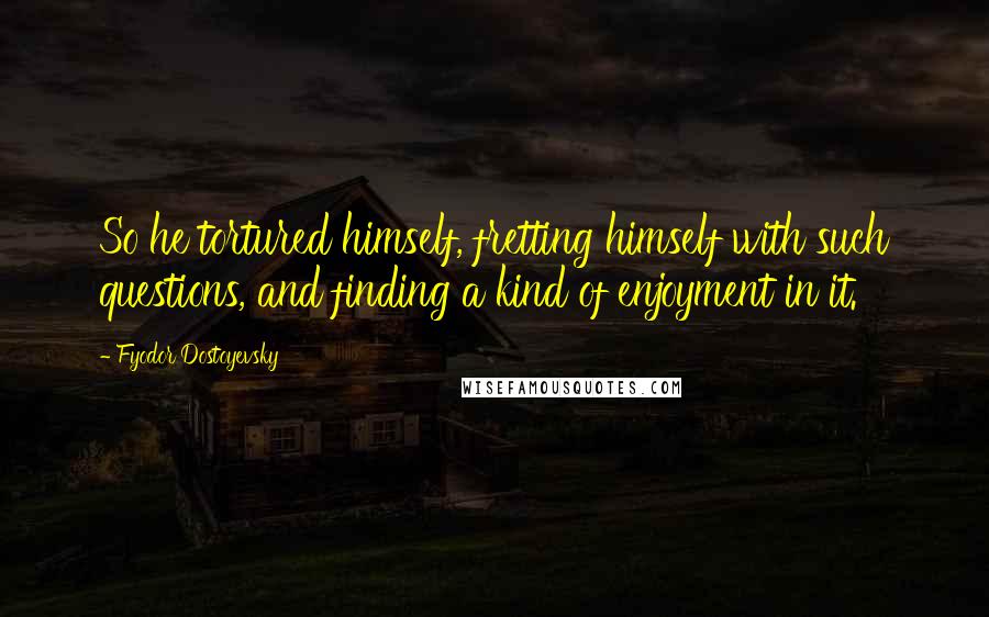 Fyodor Dostoyevsky Quotes: So he tortured himself, fretting himself with such questions, and finding a kind of enjoyment in it.