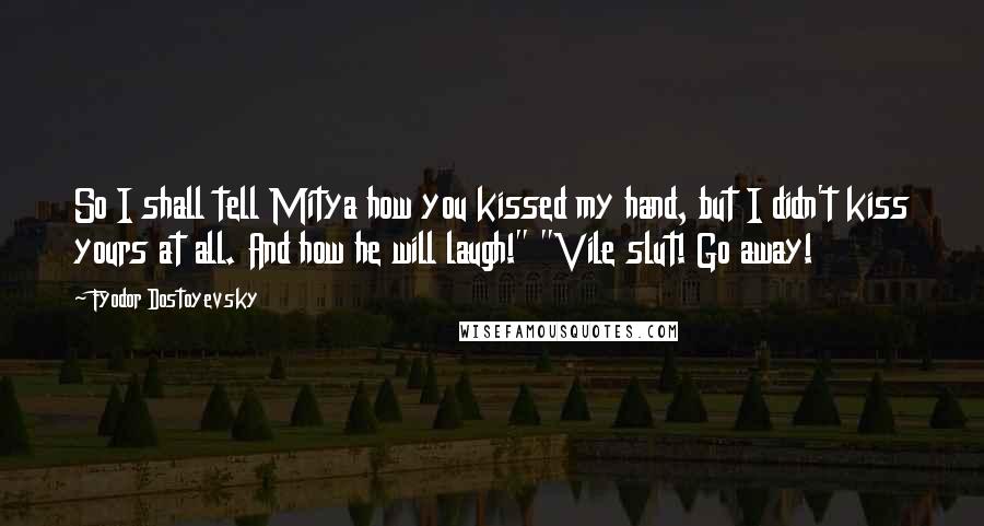 Fyodor Dostoyevsky Quotes: So I shall tell Mitya how you kissed my hand, but I didn't kiss yours at all. And how he will laugh!" "Vile slut! Go away!