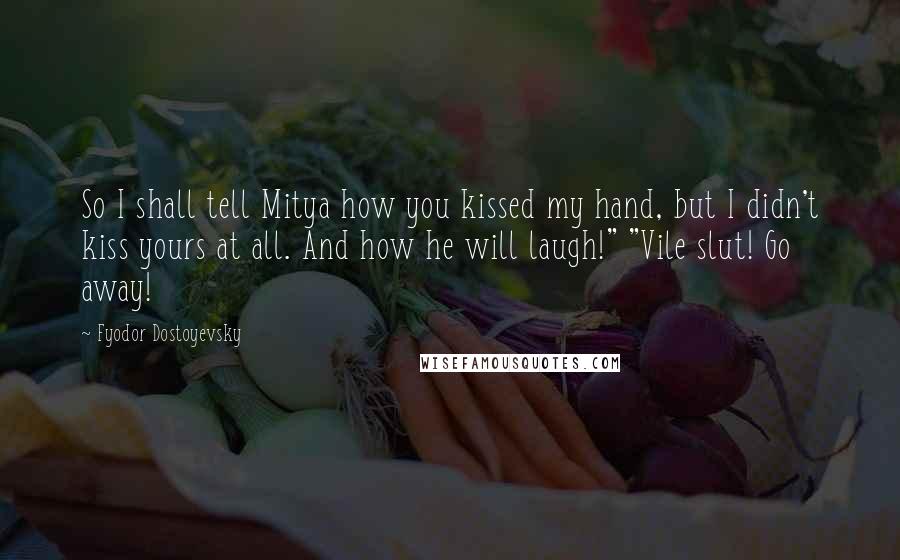 Fyodor Dostoyevsky Quotes: So I shall tell Mitya how you kissed my hand, but I didn't kiss yours at all. And how he will laugh!" "Vile slut! Go away!