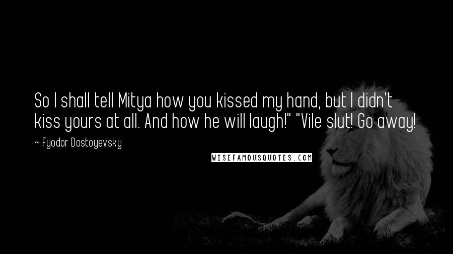 Fyodor Dostoyevsky Quotes: So I shall tell Mitya how you kissed my hand, but I didn't kiss yours at all. And how he will laugh!" "Vile slut! Go away!