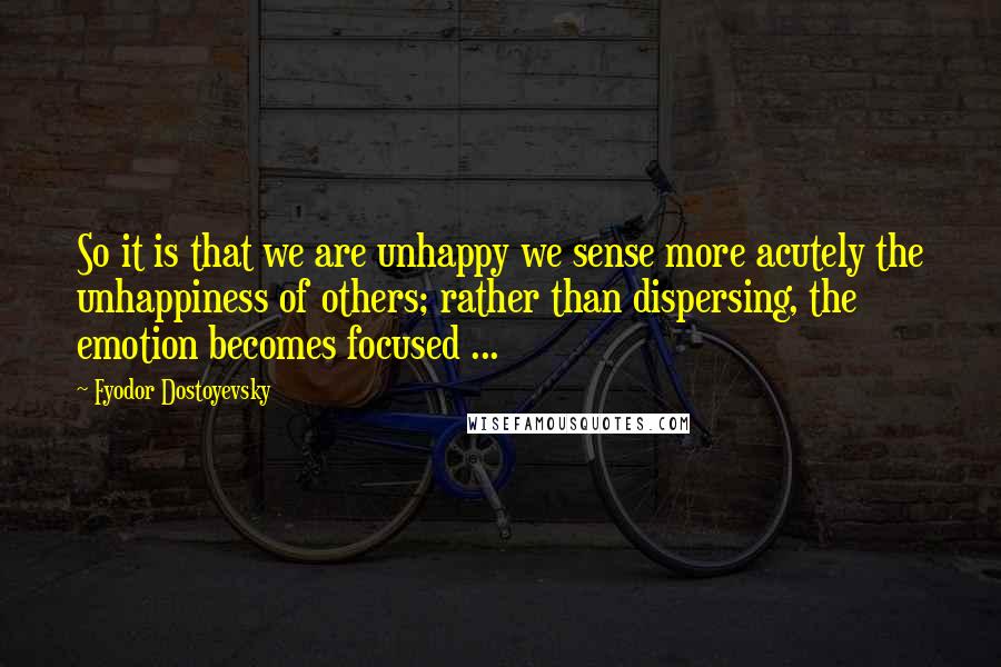Fyodor Dostoyevsky Quotes: So it is that we are unhappy we sense more acutely the unhappiness of others; rather than dispersing, the emotion becomes focused ...