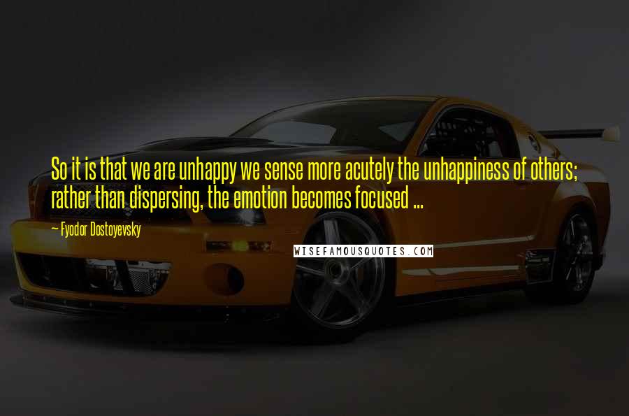 Fyodor Dostoyevsky Quotes: So it is that we are unhappy we sense more acutely the unhappiness of others; rather than dispersing, the emotion becomes focused ...