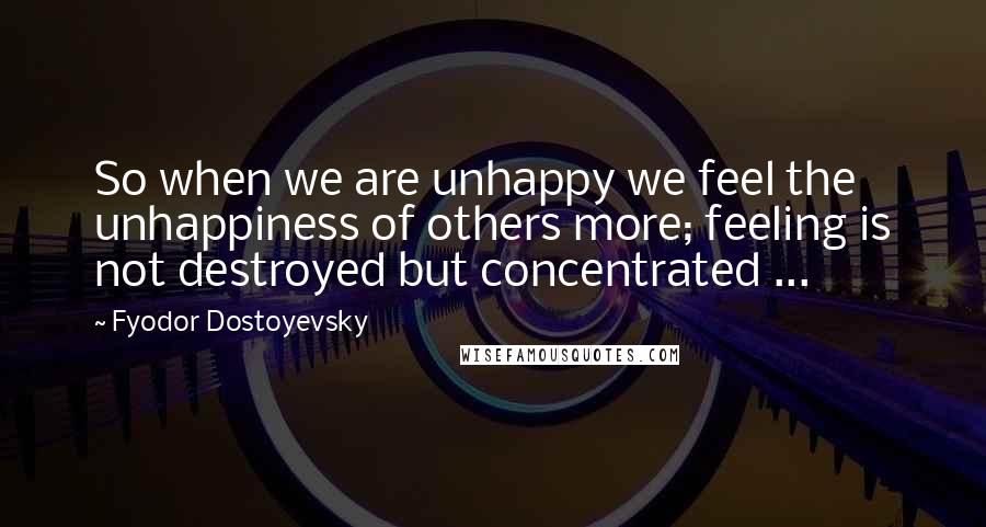 Fyodor Dostoyevsky Quotes: So when we are unhappy we feel the unhappiness of others more; feeling is not destroyed but concentrated ...