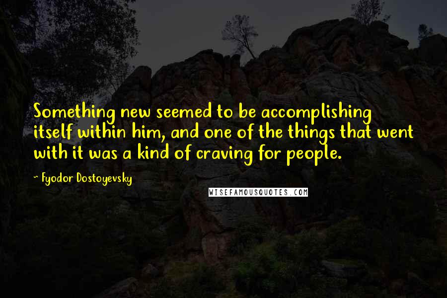 Fyodor Dostoyevsky Quotes: Something new seemed to be accomplishing itself within him, and one of the things that went with it was a kind of craving for people.