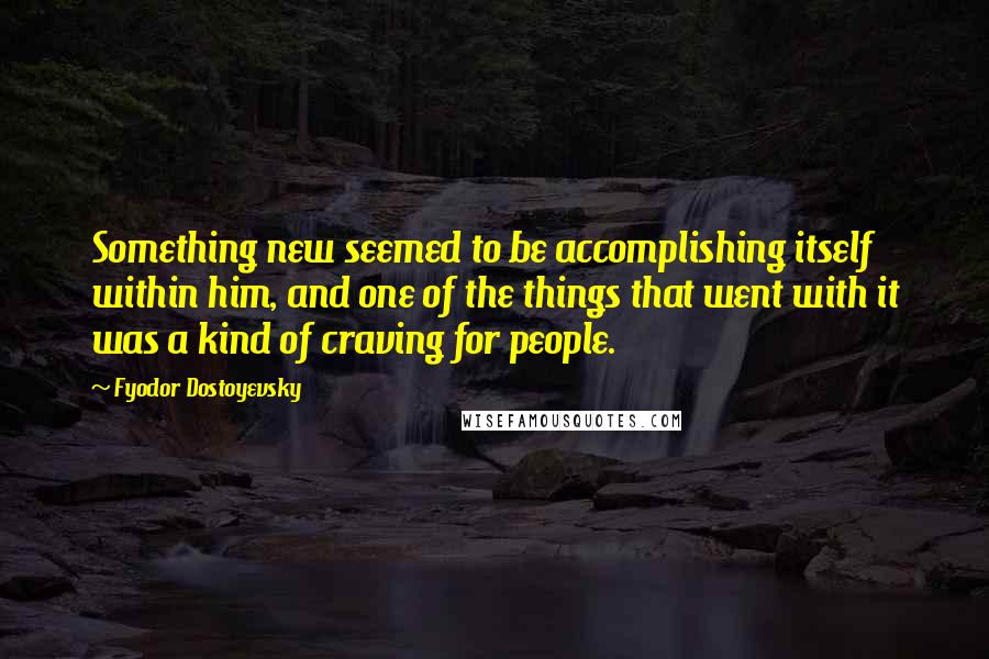 Fyodor Dostoyevsky Quotes: Something new seemed to be accomplishing itself within him, and one of the things that went with it was a kind of craving for people.