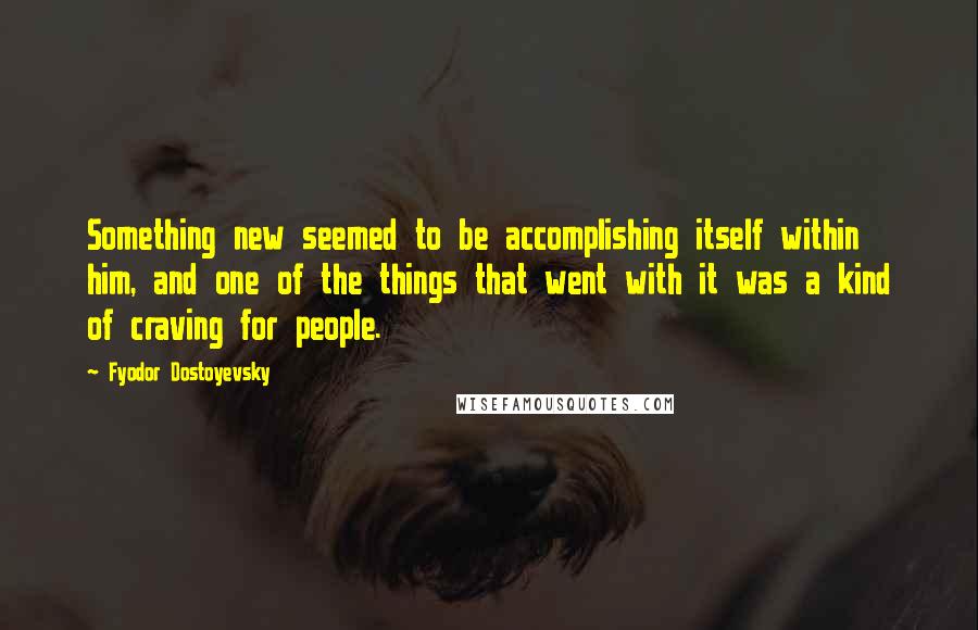 Fyodor Dostoyevsky Quotes: Something new seemed to be accomplishing itself within him, and one of the things that went with it was a kind of craving for people.