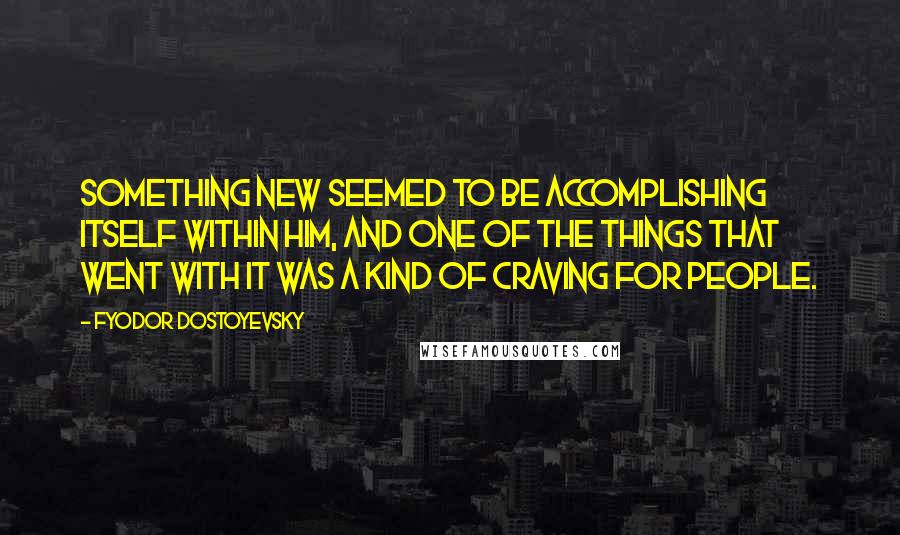 Fyodor Dostoyevsky Quotes: Something new seemed to be accomplishing itself within him, and one of the things that went with it was a kind of craving for people.