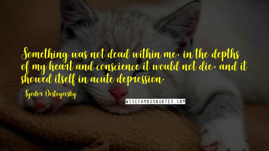 Fyodor Dostoyevsky Quotes: Something was not dead within me, in the depths of my heart and conscience it would not die, and it showed itself in acute depression.