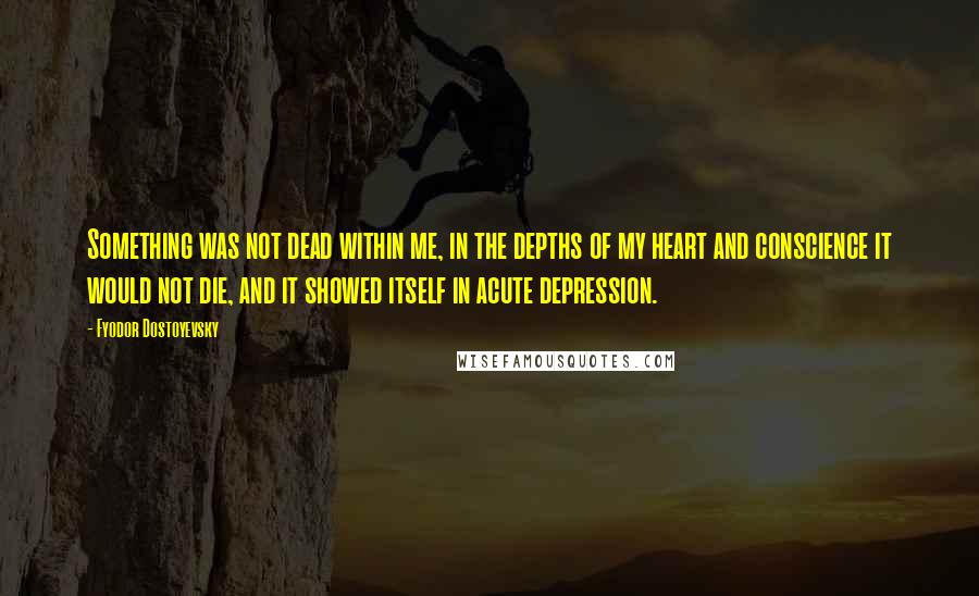 Fyodor Dostoyevsky Quotes: Something was not dead within me, in the depths of my heart and conscience it would not die, and it showed itself in acute depression.