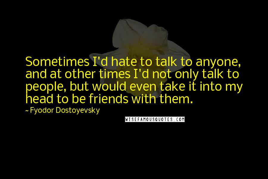 Fyodor Dostoyevsky Quotes: Sometimes I'd hate to talk to anyone, and at other times I'd not only talk to people, but would even take it into my head to be friends with them.