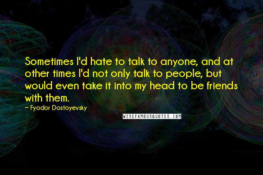 Fyodor Dostoyevsky Quotes: Sometimes I'd hate to talk to anyone, and at other times I'd not only talk to people, but would even take it into my head to be friends with them.