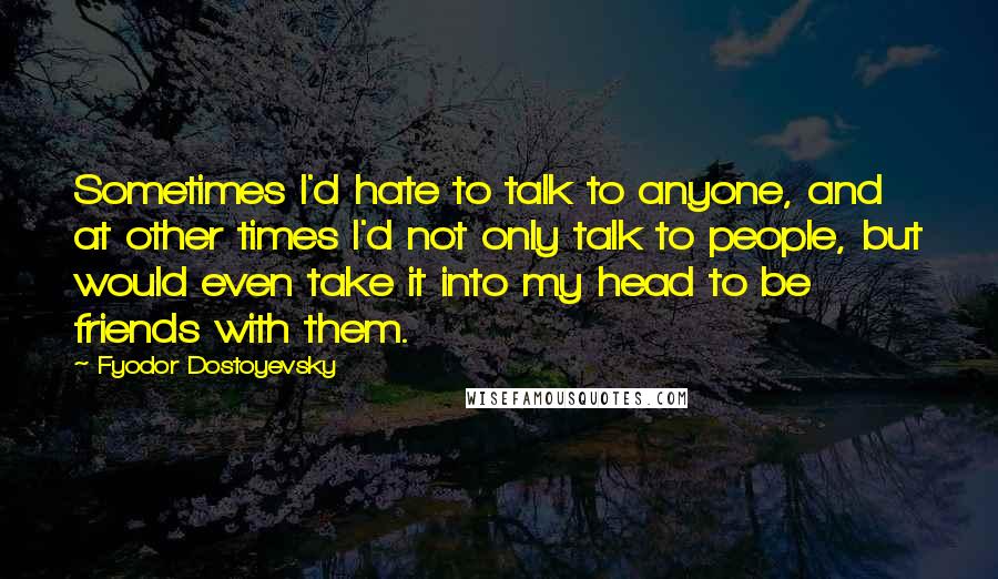 Fyodor Dostoyevsky Quotes: Sometimes I'd hate to talk to anyone, and at other times I'd not only talk to people, but would even take it into my head to be friends with them.