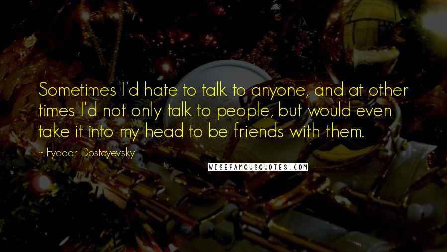 Fyodor Dostoyevsky Quotes: Sometimes I'd hate to talk to anyone, and at other times I'd not only talk to people, but would even take it into my head to be friends with them.