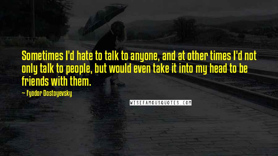 Fyodor Dostoyevsky Quotes: Sometimes I'd hate to talk to anyone, and at other times I'd not only talk to people, but would even take it into my head to be friends with them.