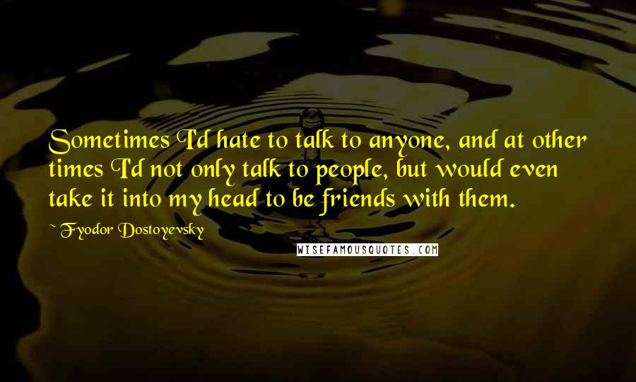 Fyodor Dostoyevsky Quotes: Sometimes I'd hate to talk to anyone, and at other times I'd not only talk to people, but would even take it into my head to be friends with them.